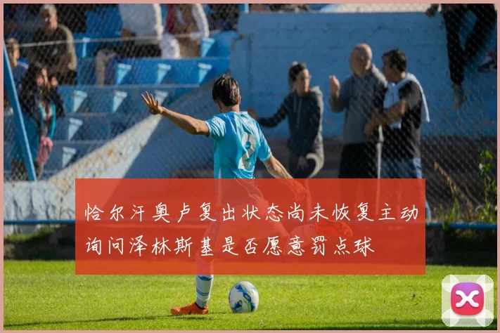 恰尔汗奥卢复出状态尚未恢复主动询问泽林斯基是否愿意罚点球