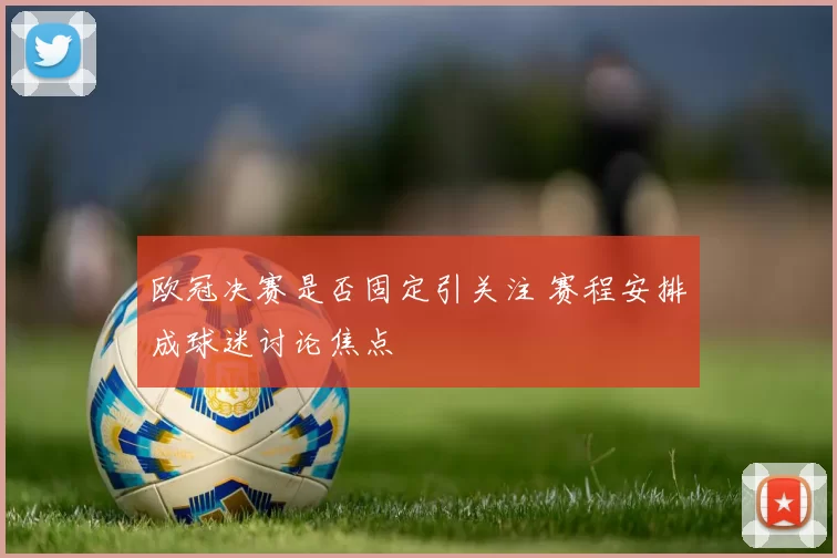 欧冠决赛是否固定引关注 赛程安排成球迷讨论焦点