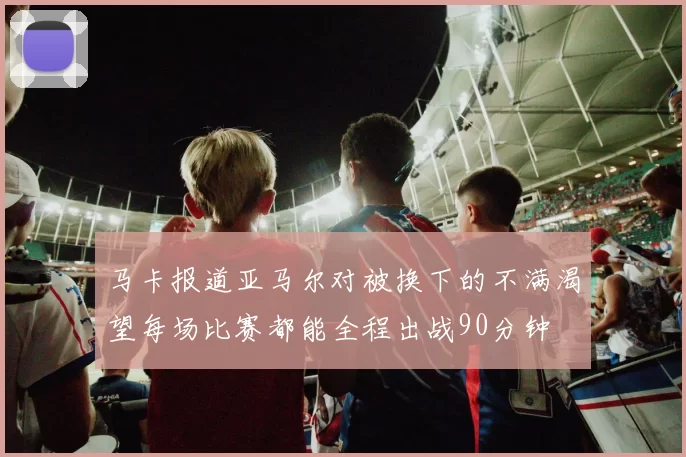 马卡报道亚马尔对被换下的不满渴望每场比赛都能全程出战90分钟