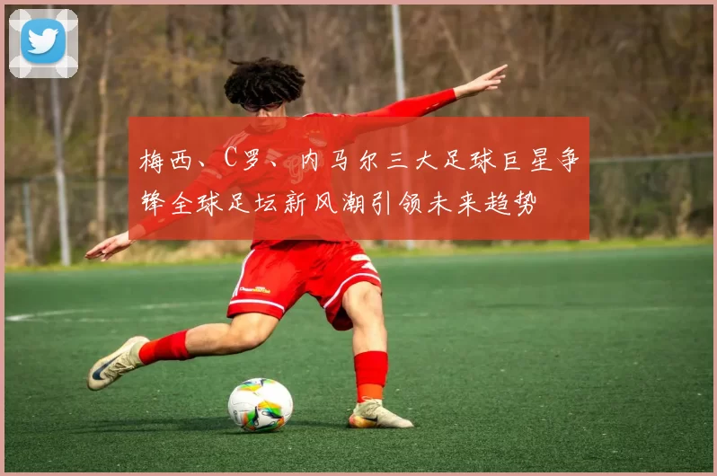 梅西、C罗、内马尔三大足球巨星争锋全球足坛新风潮引领未来趋势
