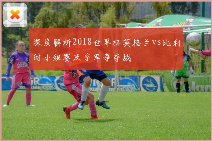 深度解析2018世界杯英格兰vs比利时小组赛及季军争夺战