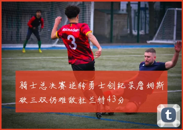 骑士总决赛逆转勇士创纪录詹姆斯砍三双仍难敌杜兰特43分