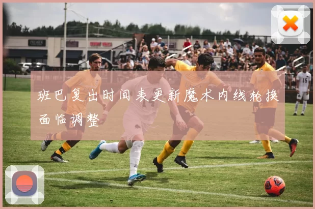 班巴复出时间表更新魔术内线轮换面临调整