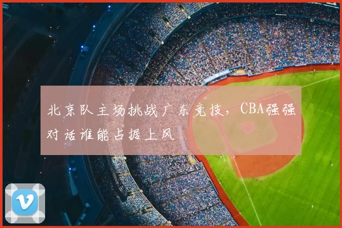 北京队主场挑战广东竞技，CBA强强对话谁能占据上风