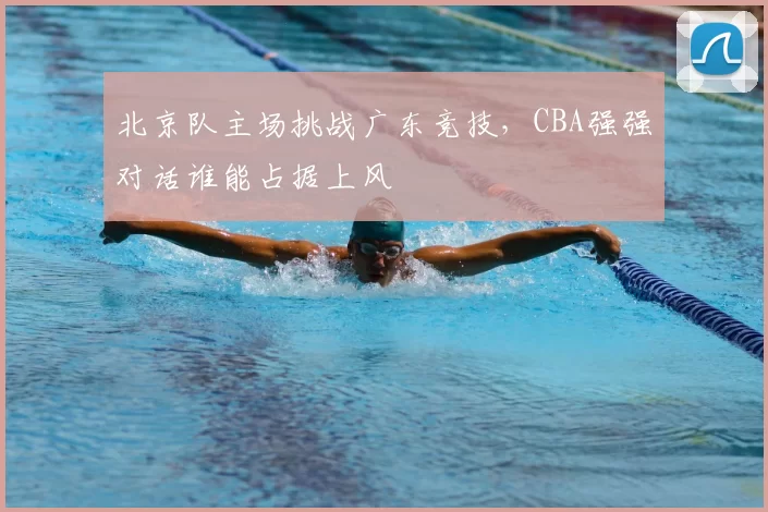 北京队主场挑战广东竞技,CBA强强对话谁能占据上风