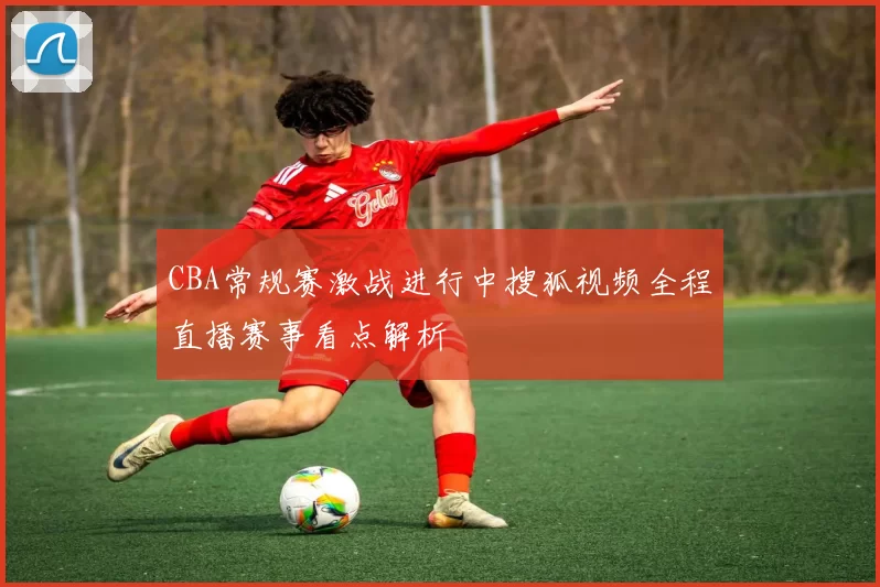 CBA常规赛激战进行中搜狐视频全程直播赛事看点解析