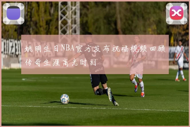姚明生日NBA官方发布祝福视频回顾传奇生涯高光时刻