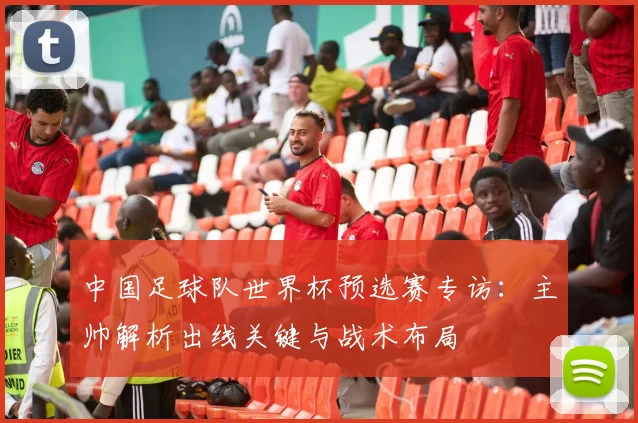 中国足球队世界杯预选赛专访：主帅解析出线关键与战术布局