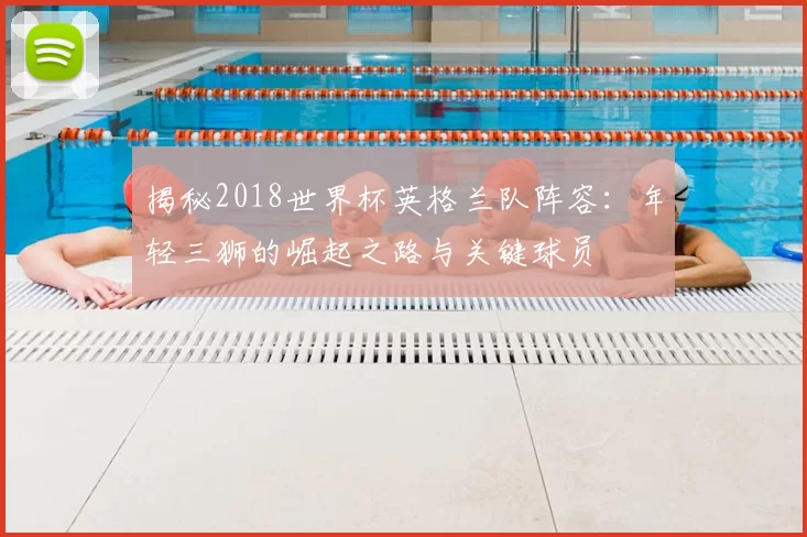 揭秘2018世界杯英格兰队阵容：年轻三狮的崛起之路与关键球员