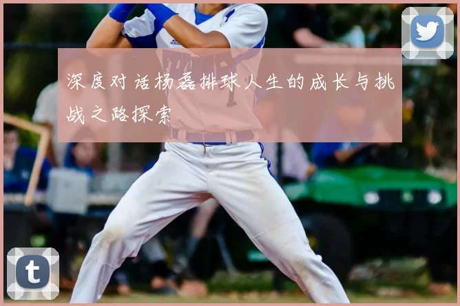 深度对话杨磊排球人生的成长与挑战之路探索