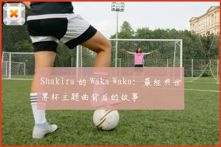 Shakira 的 Waka Waka:最经典世界杯主题曲背后的故事