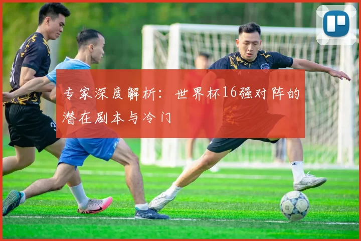 专家深度解析：世界杯16强对阵的潜在剧本与冷门