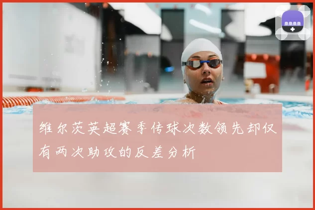 维尔茨英超赛季传球次数领先却仅有两次助攻的反差分析