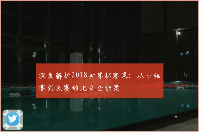 深度解析2018世界杯赛果：从小组赛到决赛的比分全档案
