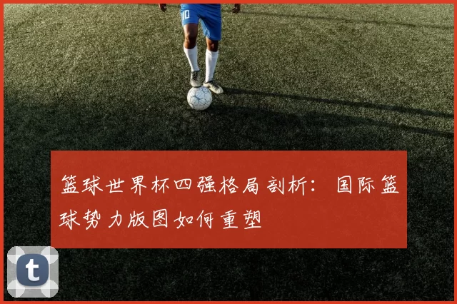 篮球世界杯四强格局剖析：国际篮球势力版图如何重塑