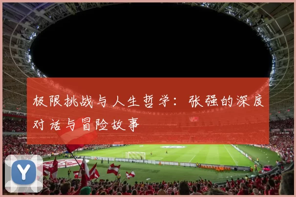 极限挑战与人生哲学:张强的深度对话与冒险故事