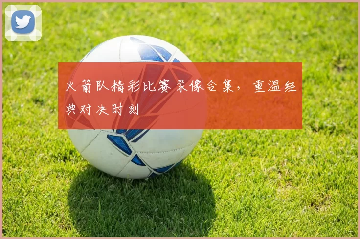 火箭队精彩比赛录像合集，重温经典对决时刻