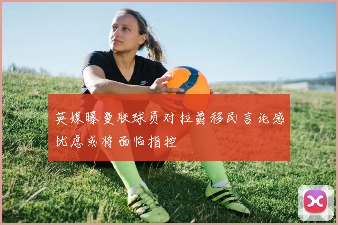 英媒曝曼联球员对拉爵移民言论感忧虑或将面临指控