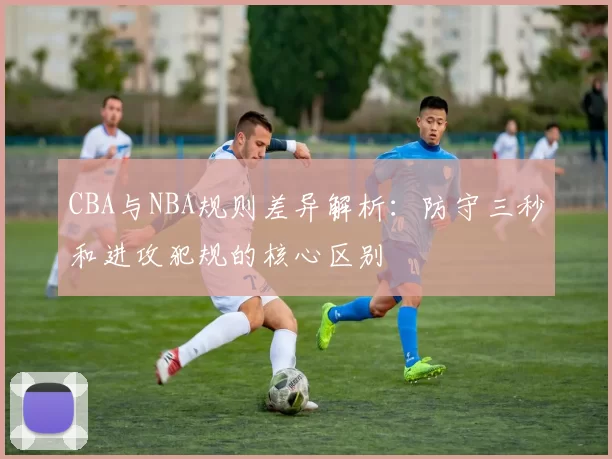 CBA与NBA规则差异解析：防守三秒和进攻犯规的核心区别