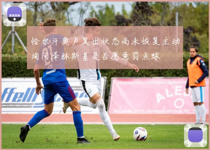 恰尔汗奥卢复出状态尚未恢复主动询问泽林斯基是否愿意罚点球