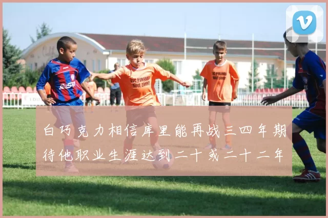 白巧克力相信库里能再战三四年期待他职业生涯达到二十或二十二年