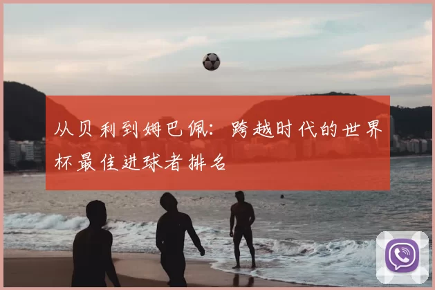 从贝利到姆巴佩:跨越时代的世界杯最佳进球者排名