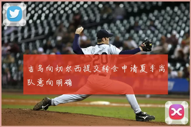 吉乌向切尔西提交转会申请夏季离队意向明确