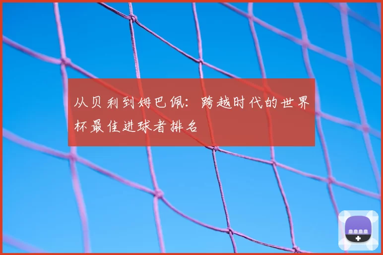 从贝利到姆巴佩:跨越时代的世界杯最佳进球者排名