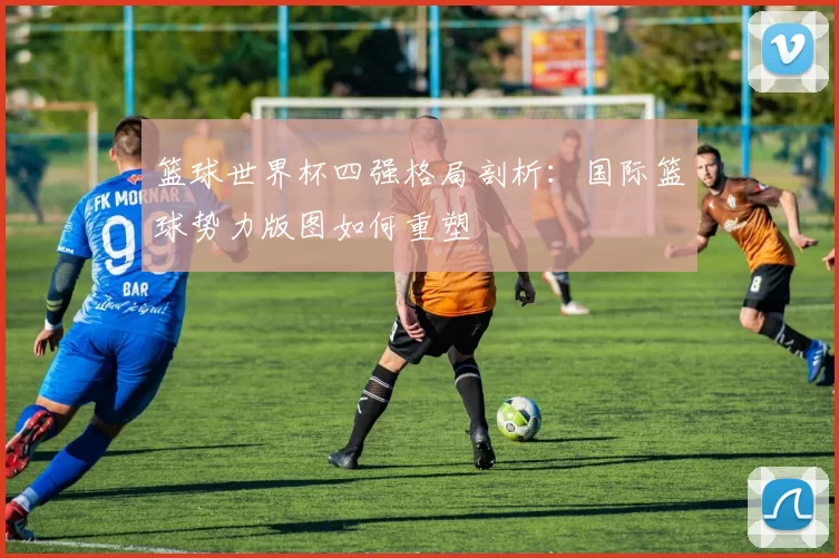 篮球世界杯四强格局剖析:国际篮球势力版图如何重塑