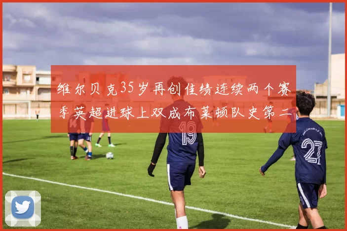 维尔贝克35岁再创佳绩连续两个赛季英超进球上双成布莱顿队史第二人