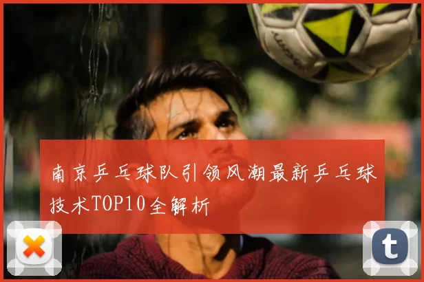 南京乒乓球队引领风潮最新乒乓球技术TOP10全解析