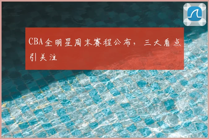 CBA全明星周末赛程公布，三大看点引关注