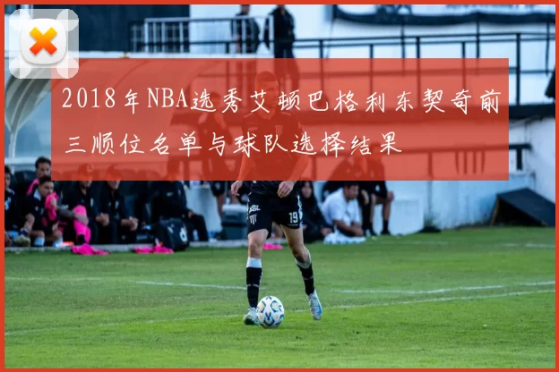 2018年NBA选秀艾顿巴格利东契奇前三顺位名单与球队选择结果