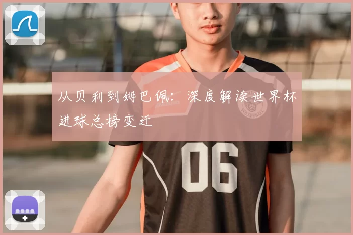 从贝利到姆巴佩：深度解读世界杯进球总榜变迁