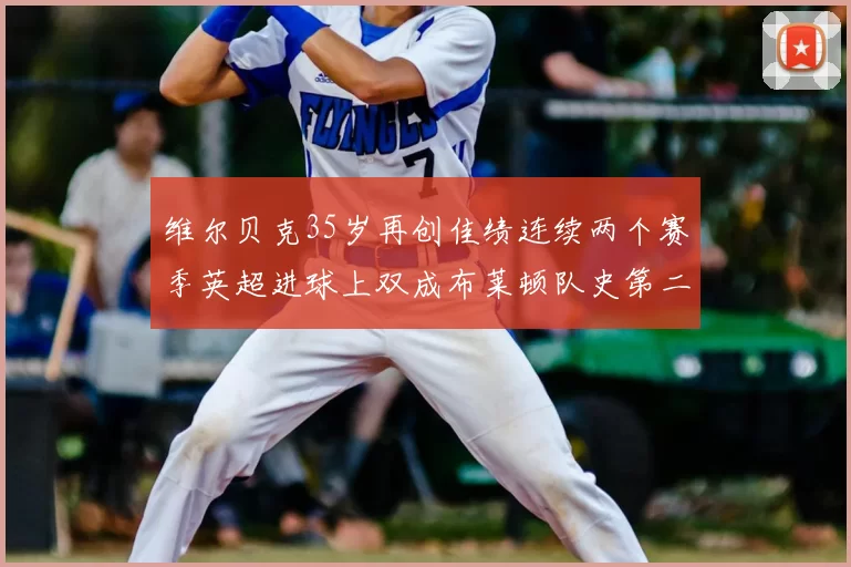 维尔贝克35岁再创佳绩连续两个赛季英超进球上双成布莱顿队史第二人