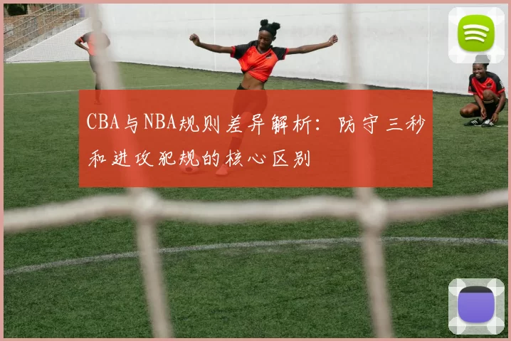 CBA与NBA规则差异解析:防守三秒和进攻犯规的核心区别
