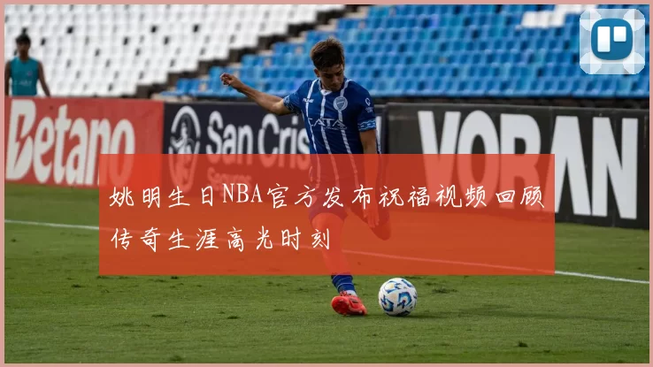 姚明生日NBA官方发布祝福视频回顾传奇生涯高光时刻