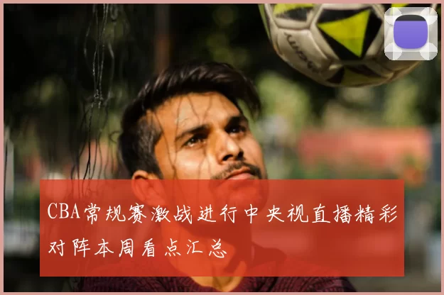 CBA常规赛激战进行中央视直播精彩对阵本周看点汇总