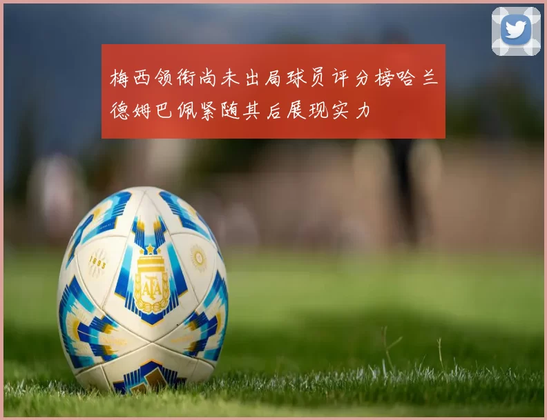 梅西领衔尚未出局球员评分榜哈兰德姆巴佩紧随其后展现实力
