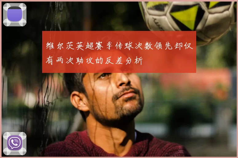 维尔茨英超赛季传球次数领先却仅有两次助攻的反差分析