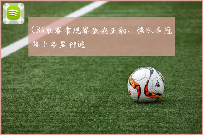 CBA联赛常规赛激战正酣，强队争冠路上各显神通