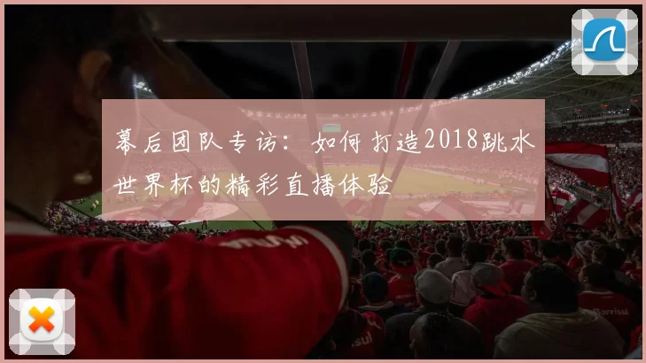 幕后团队专访:如何打造2018跳水世界杯的精彩直播体验