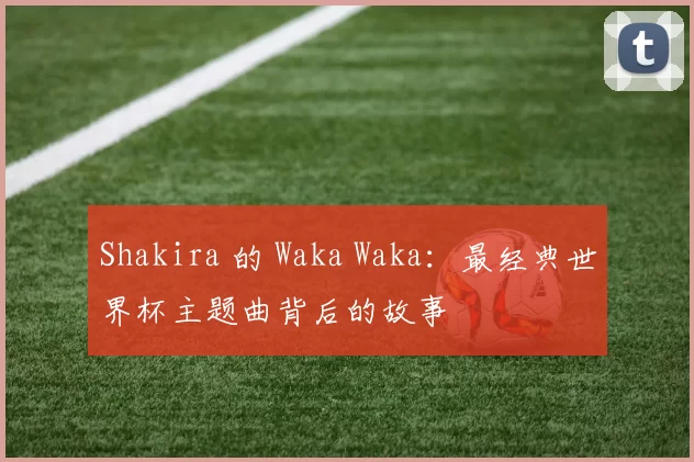 Shakira 的 Waka Waka:最经典世界杯主题曲背后的故事