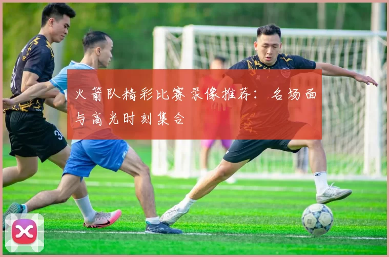 火箭队精彩比赛录像推荐:名场面与高光时刻集合