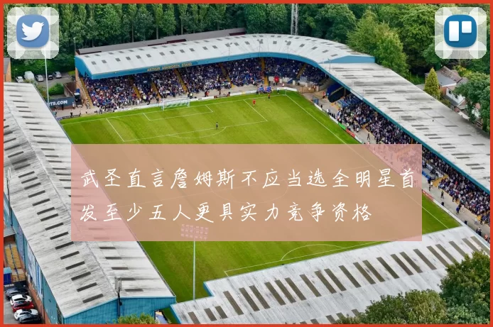武圣直言詹姆斯不应当选全明星首发至少五人更具实力竞争资格