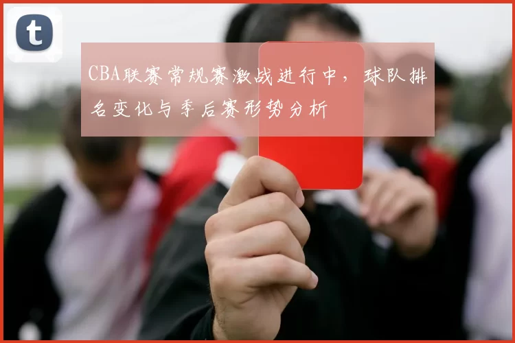 CBA联赛常规赛激战进行中，球队排名变化与季后赛形势分析