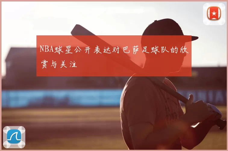 NBA球星公开表达对巴萨足球队的欣赏与关注