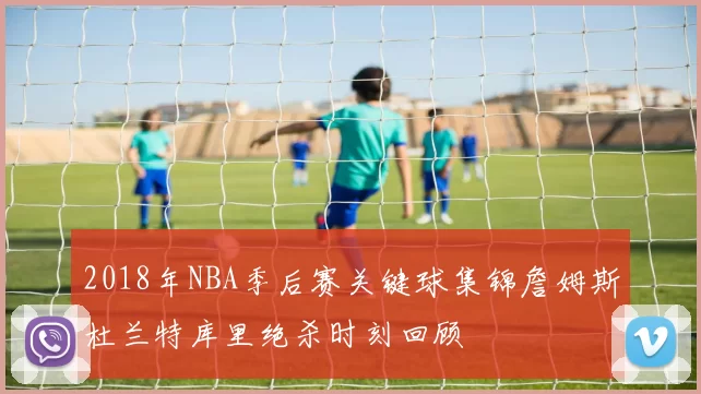 2018年NBA季后赛关键球集锦詹姆斯杜兰特库里绝杀时刻回顾