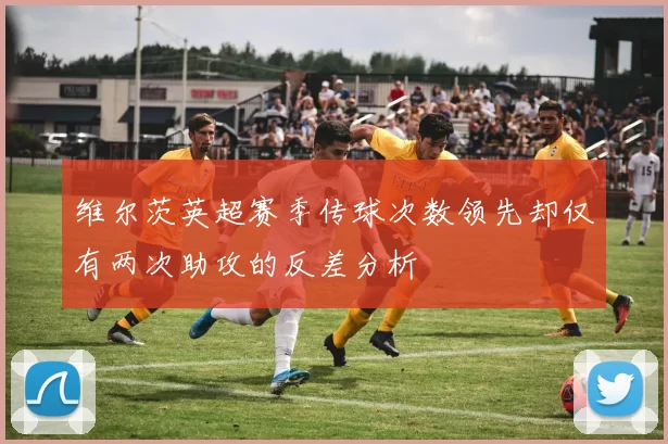 维尔茨英超赛季传球次数领先却仅有两次助攻的反差分析