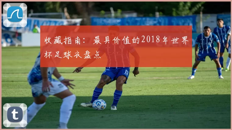 收藏指南:最具价值的2018年世界杯足球衣盘点